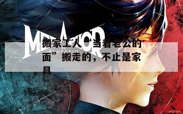 搬家工人“当着老公的面”搬走的，不止是家具