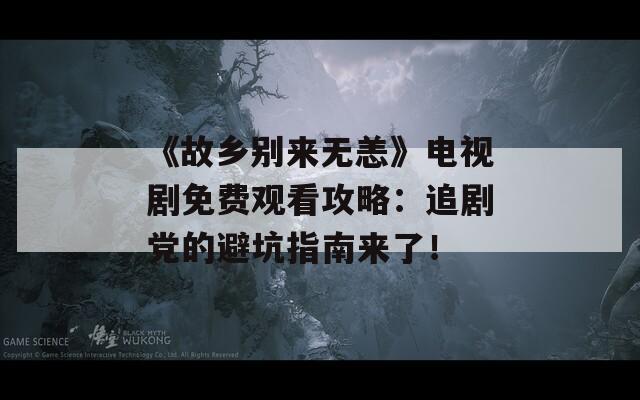 《故乡别来无恙》电视剧免费观看攻略：追剧党的避坑指南来了！