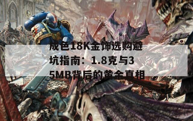 成色18K金饰选购避坑指南：1.8克与35MB背后的黄金真相