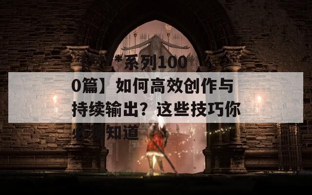 【****系列1000篇】如何高效创作与持续输出？这些技巧你必须知道