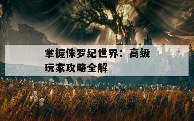 掌握侏罗纪世界：高级玩家攻略全解