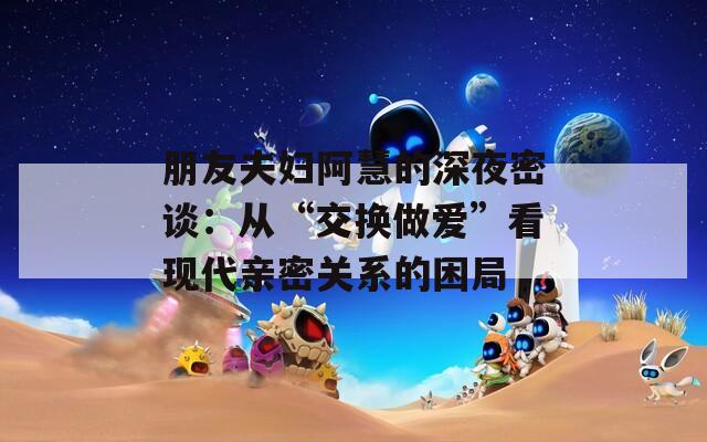 朋友夫妇阿慧的深夜密谈：从“交换做爱”看现代亲密关系的困局