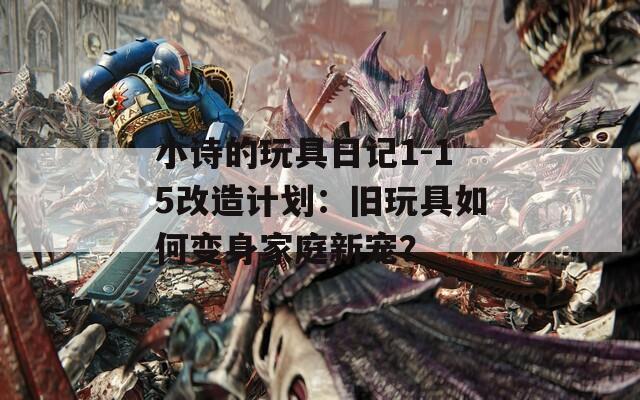 小诗的玩具日记1-15改造计划：旧玩具如何变身家庭新宠？