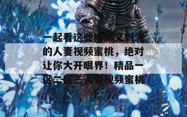 一起看这些精彩又刺激的人妻视频蜜桃，绝对让你大开眼界！精品一区二区三人妻视频蜜桃
