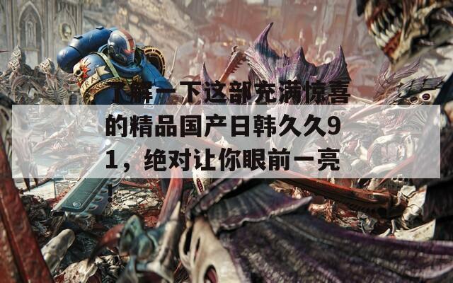 了解一下这部充满惊喜的精品国产日韩久久91，绝对让你眼前一亮！
