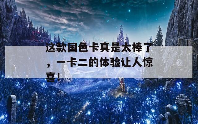 这款国色卡真是太棒了，一卡二的体验让人惊喜！