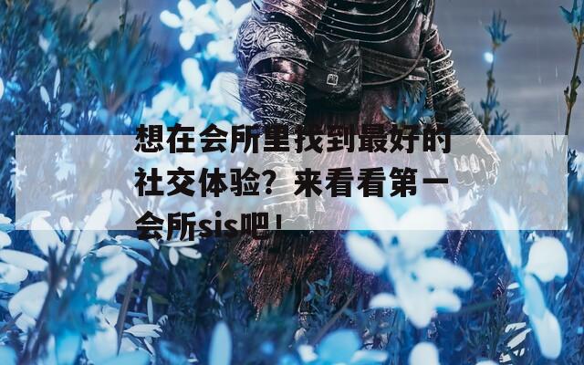 想在会所里找到最好的社交体验？来看看第一会所sis吧！