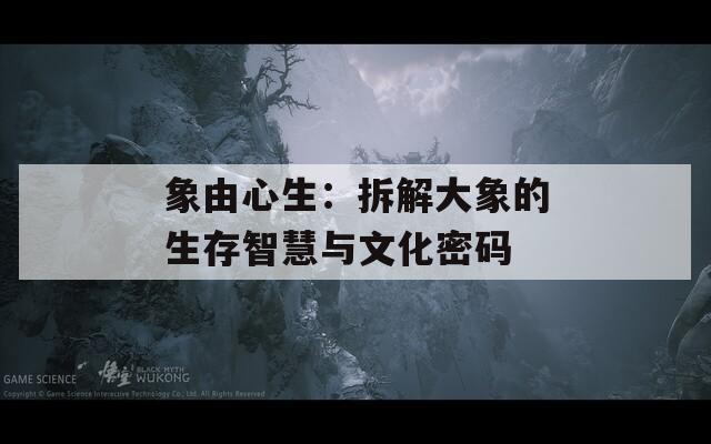 象由心生：拆解大象的生存智慧与文化密码