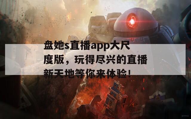 盘她s直播app大尺度版，玩得尽兴的直播新天地等你来体验！