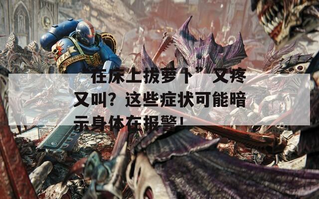 “在床上拔萝卜”又疼又叫？这些症状可能暗示身体在报警！  第1张