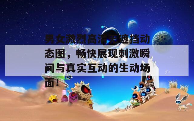男女激烈高清无遮挡动态图，畅快展现刺激瞬间与真实互动的生动场面！  第1张