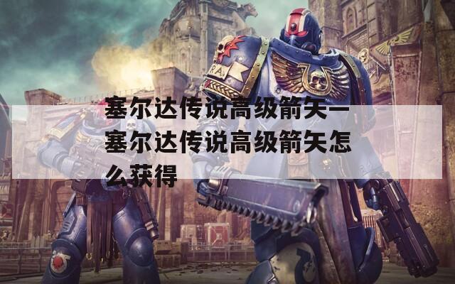 塞尔达传说高级箭矢—塞尔达传说高级箭矢怎么获得