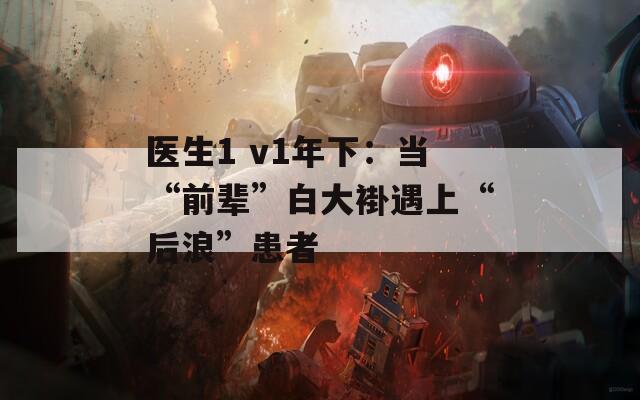 医生1 v1年下：当“前辈”白大褂遇上“后浪”患者  第1张