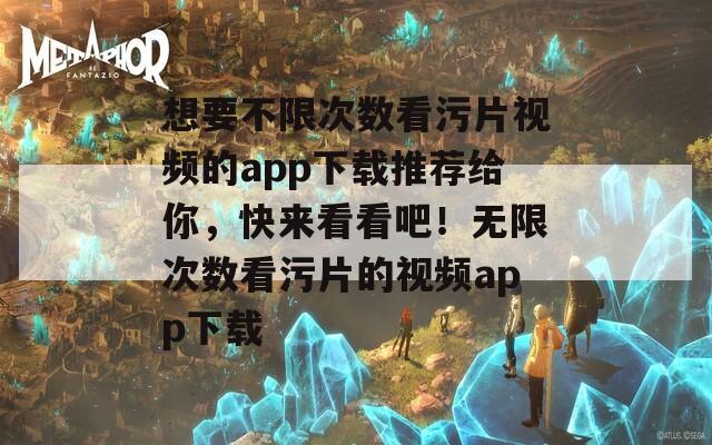 想要不限次数看污片视频的app下载推荐给你，快来看看吧！无限次数看污片的视频app下载
