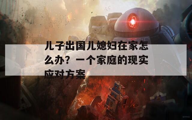 儿子出国儿媳妇在家怎么办？一个家庭的现实应对方案