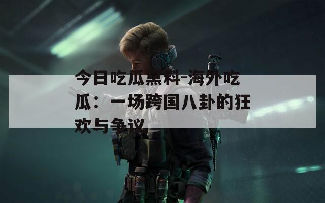 今日吃瓜黑料-海外吃瓜：一场跨国八卦的狂欢与争议