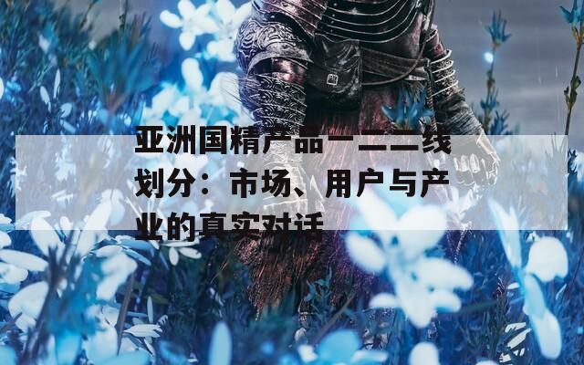 亚洲国精产品一二二线划分：市场、用户与产业的真实对话