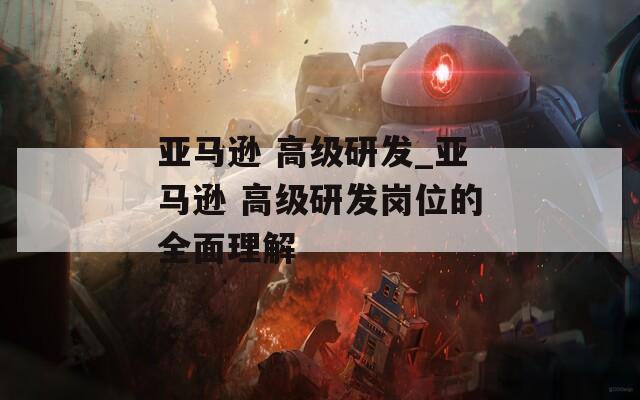 亚马逊 高级研发_亚马逊 高级研发岗位的全面理解