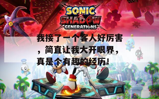 我接了一个客人好厉害，简直让我大开眼界，真是个有趣的经历！