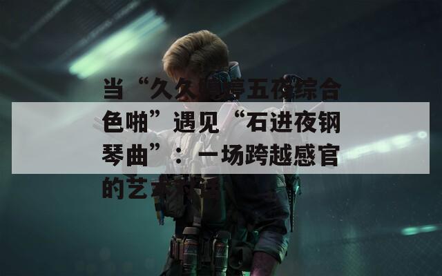 当“久久婷婷五夜综合色啪”遇见“石进夜钢琴曲”：一场跨越感官的艺术对话