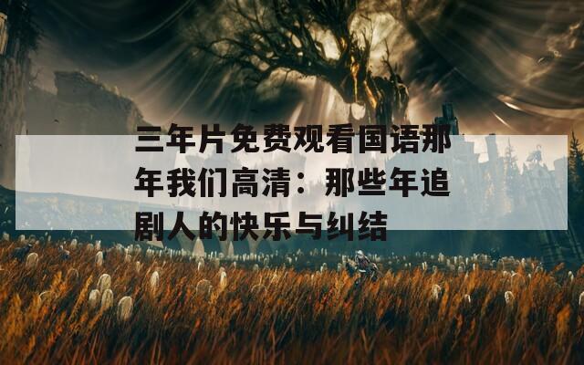 三年片免费观看国语那年我们高清：那些年追剧人的快乐与纠结