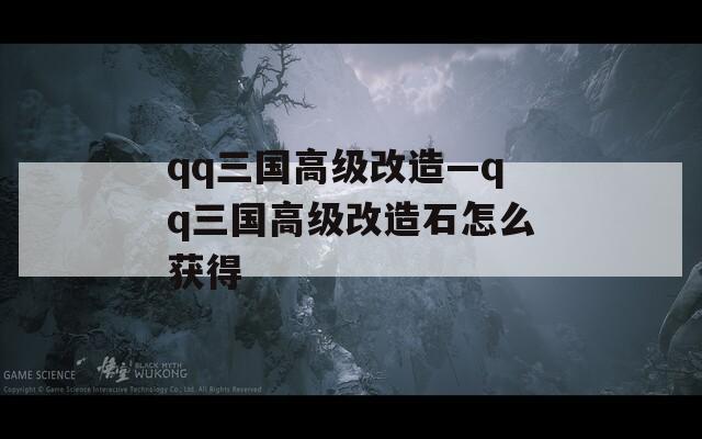qq三国高级改造—qq三国高级改造石怎么获得