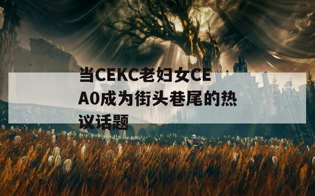 当CEKC老妇女CEA0成为街头巷尾的热议话题