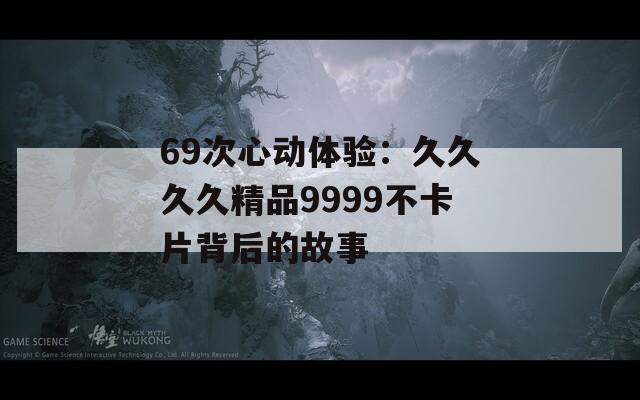 69次心动体验：久久久久精品9999不卡片背后的故事