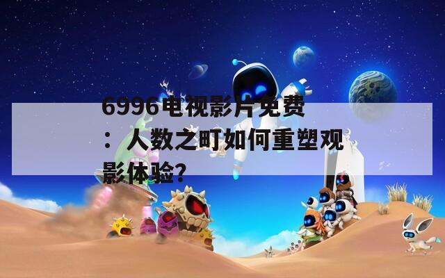 6996电视影片免费：人数之町如何重塑观影体验？  第1张