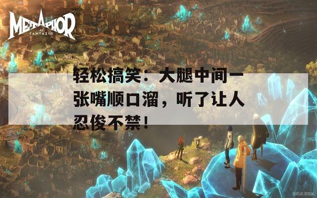 轻松搞笑：大腿中间一张嘴顺口溜，听了让人忍俊不禁！