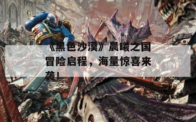 《黑色沙漠》晨曦之国冒险启程，海量惊喜来袭！