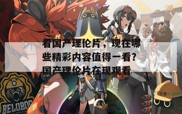 看国产理伦片，现在哪些精彩内容值得一看？国产理伦片在现观看