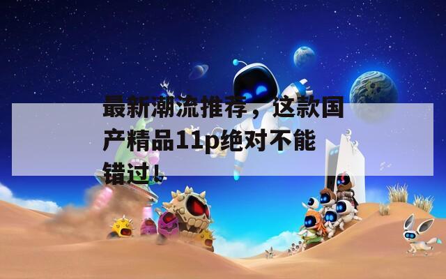 最新潮流推荐，这款国产精品11p绝对不能错过！