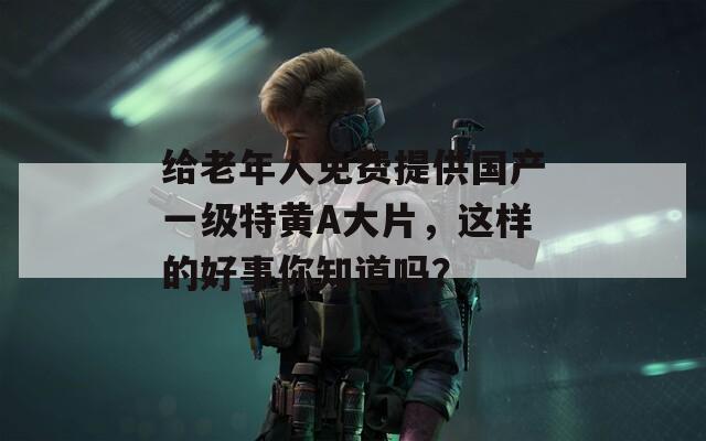 给老年人免费提供国产一级特黄A大片，这样的好事你知道吗？  第1张