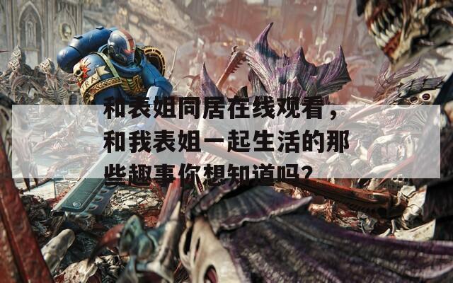 和表姐同居在线观看，和我表姐一起生活的那些趣事你想知道吗？
