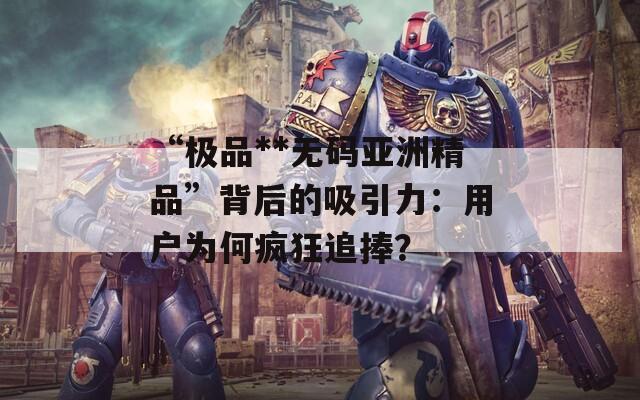 “极品**无码亚洲精品”背后的吸引力：用户为何疯狂追捧？