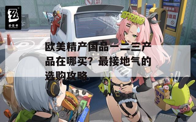欧美精产国品一二三产品在哪买？最接地气的选购攻略