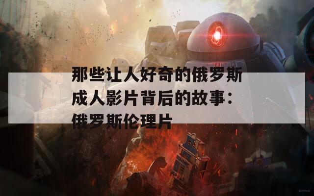 那些让人好奇的俄罗斯成人影片背后的故事：俄罗斯伦理片