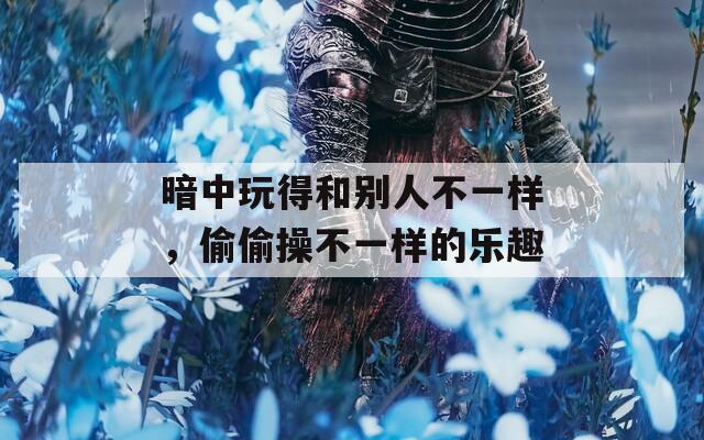 暗中玩得和别人不一样，偷偷操不一样的乐趣