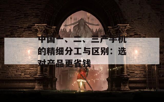 中国一、二、三产手机的精细分工与区别：选对产品更省钱  第1张