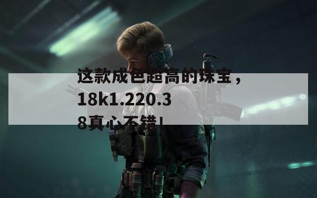 这款成色超高的珠宝，18k1.220.38真心不错！  第1张