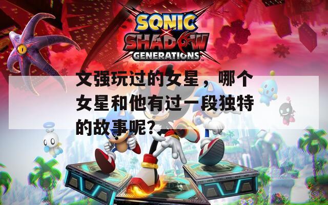 文强玩过的女星，哪个女星和他有过一段独特的故事呢？  第1张