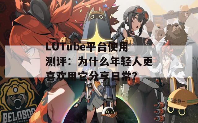 LUTube平台使用测评：为什么年轻人更喜欢用它分享日常？  第1张