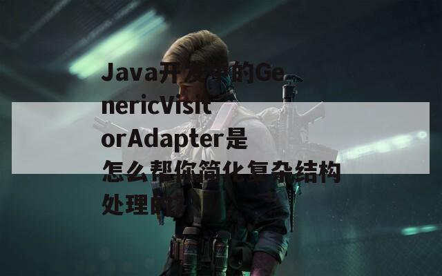 Java开发中的GenericVisitorAdapter是怎么帮你简化复杂结构处理的？  第1张