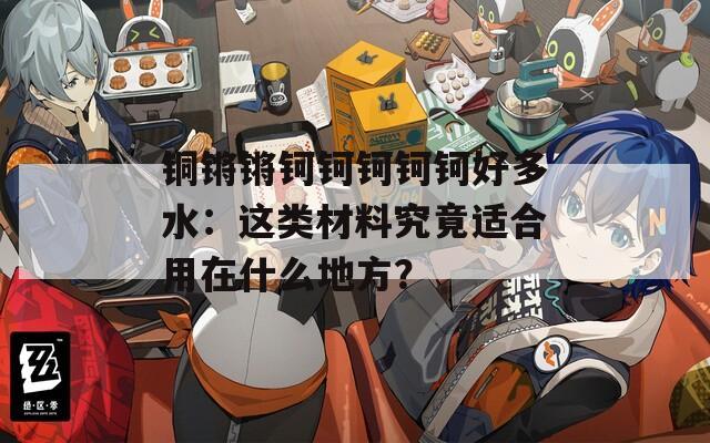 铜锵锵钶钶钶钶钶好多水：这类材料究竟适合用在什么地方？  第1张