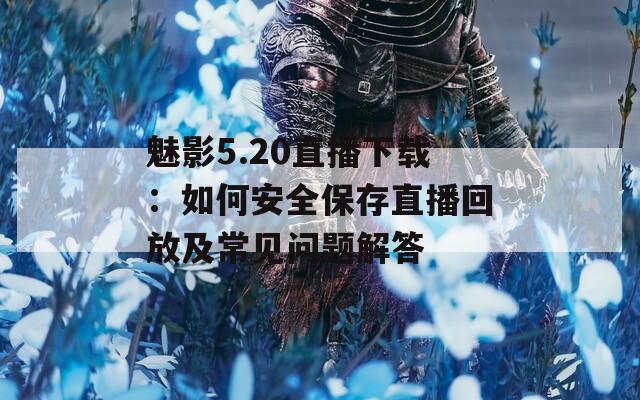 魅影5.20直播下载：如何安全保存直播回放及常见问题解答
