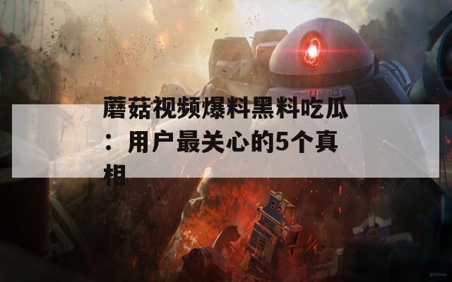 蘑菇视频爆料黑料吃瓜：用户最关心的5个真相  第1张