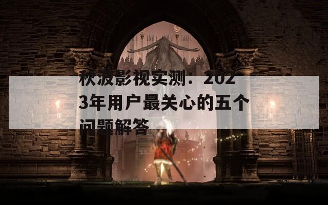秋波影视实测：2023年用户最关心的五个问题解答  第1张