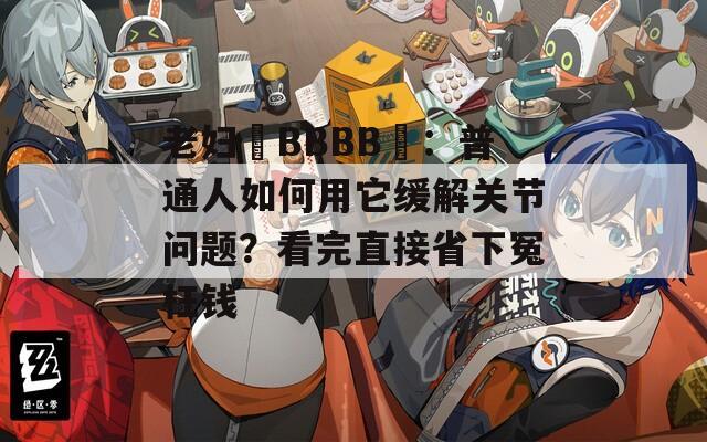 老妇槡BBBB槡：普通人如何用它缓解关节问题？看完直接省下冤枉钱  第1张