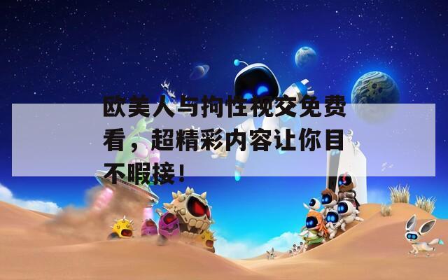 欧美人与拘性视交免费看，超精彩内容让你目不暇接！